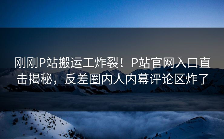 刚刚P站搬运工炸裂！P站官网入口直击揭秘，反差圈内人内幕评论区炸了