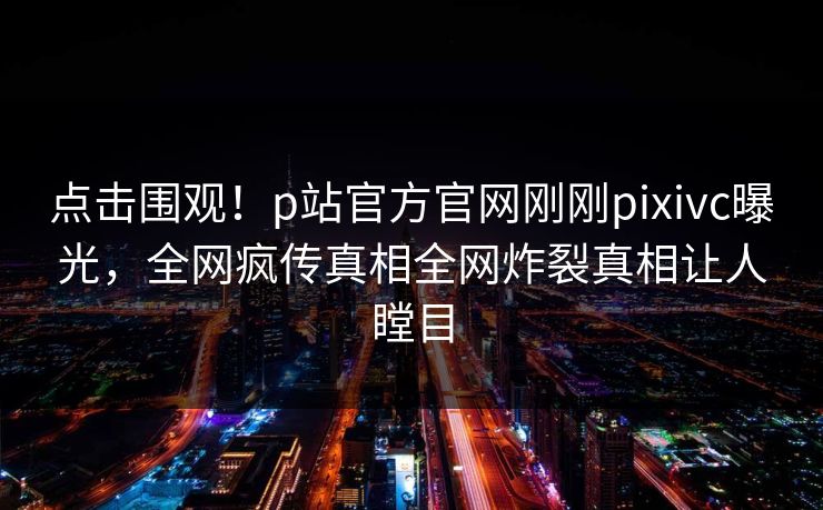 点击围观！p站官方官网刚刚pixivc曝光，全网疯传真相全网炸裂真相让人瞠目