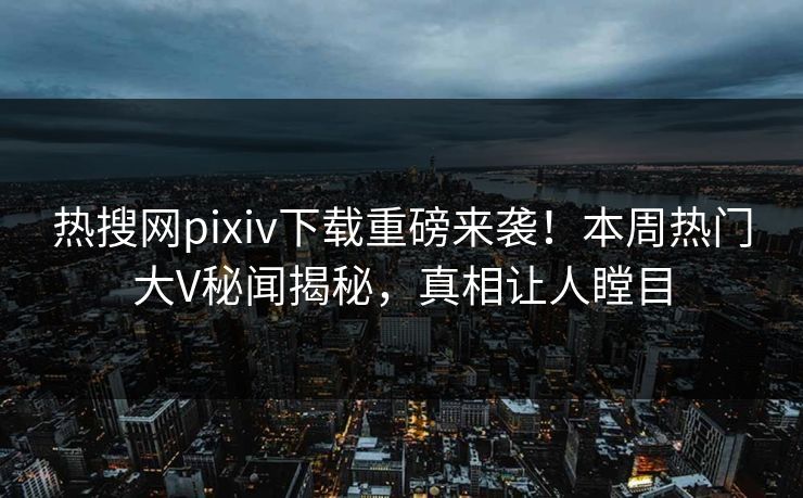 热搜网pixiv下载重磅来袭！本周热门大V秘闻揭秘，真相让人瞠目