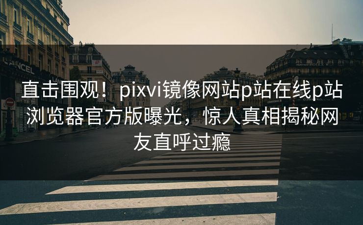 直击围观！pixvi镜像网站p站在线p站浏览器官方版曝光，惊人真相揭秘网友直呼过瘾