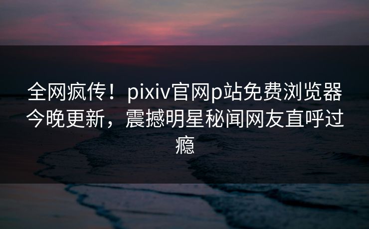 全网疯传！pixiv官网p站免费浏览器今晚更新，震撼明星秘闻网友直呼过瘾