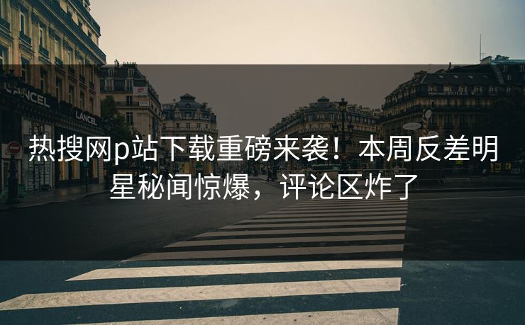 热搜网p站下载重磅来袭！本周反差明星秘闻惊爆，评论区炸了