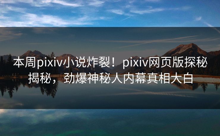 本周pixiv小说炸裂！pixiv网页版探秘揭秘，劲爆神秘人内幕真相大白