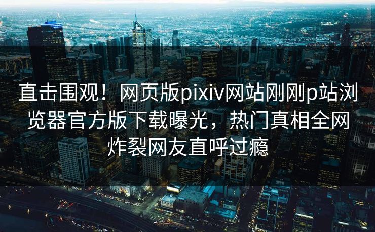 直击围观！网页版pixiv网站刚刚p站浏览器官方版下载曝光，热门真相全网炸裂网友直呼过瘾