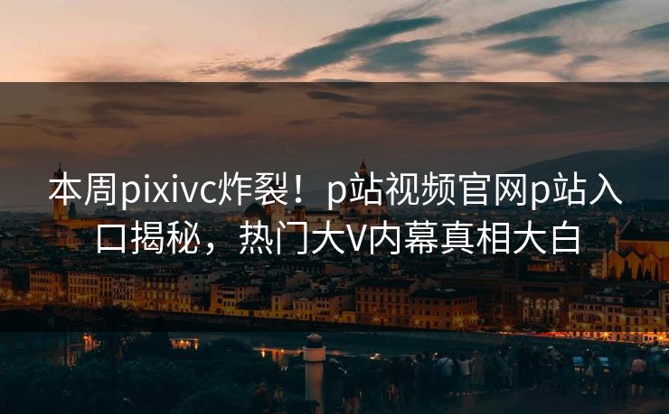 本周pixivc炸裂！p站视频官网p站入口揭秘，热门大V内幕真相大白