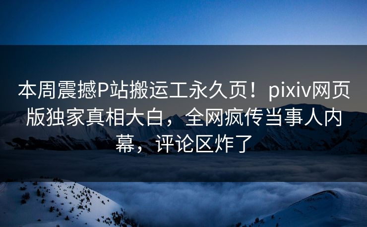 本周震撼P站搬运工永久页！pixiv网页版独家真相大白，全网疯传当事人内幕，评论区炸了