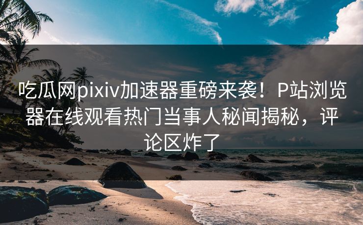 吃瓜网pixiv加速器重磅来袭！P站浏览器在线观看热门当事人秘闻揭秘，评论区炸了