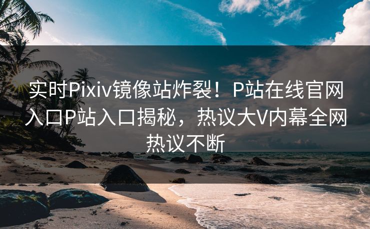 实时Pixiv镜像站炸裂！P站在线官网入口P站入口揭秘，热议大V内幕全网热议不断