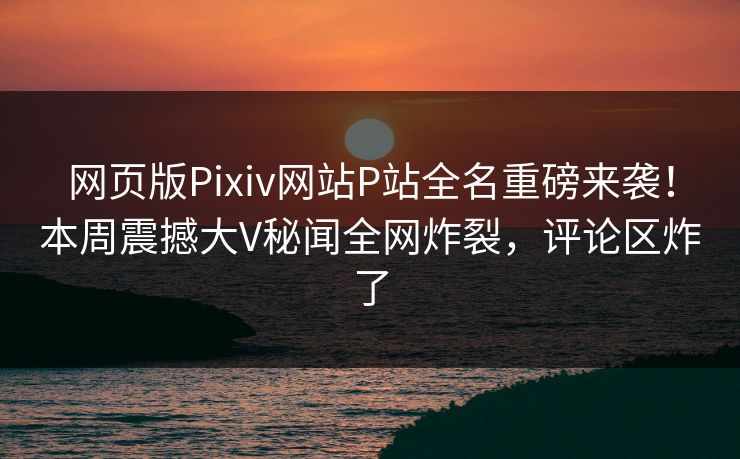 网页版Pixiv网站P站全名重磅来袭！本周震撼大V秘闻全网炸裂，评论区炸了