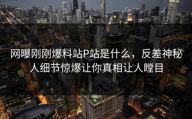 网曝刚刚爆料站P站是什么，反差神秘人细节惊爆让你真相让人瞠目