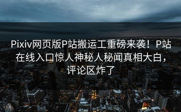 Pixiv网页版P站搬运工重磅来袭！P站在线入口惊人神秘人秘闻真相大白，评论区炸了