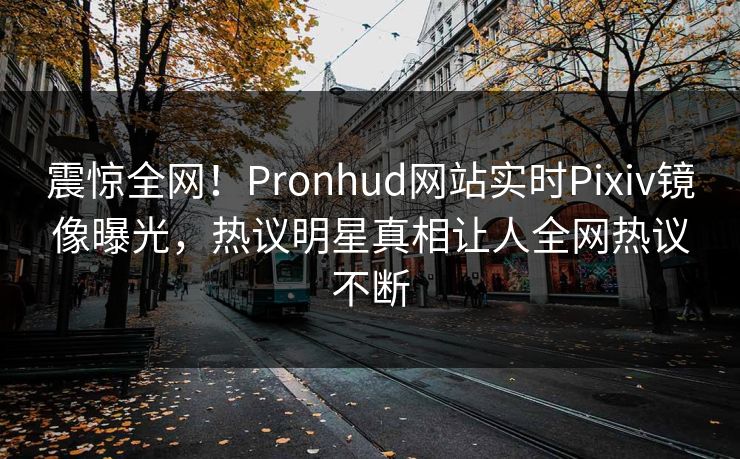 震惊全网！Pronhud网站实时Pixiv镜像曝光，热议明星真相让人全网热议不断