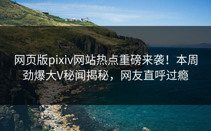 网页版pixiv网站热点重磅来袭！本周劲爆大V秘闻揭秘，网友直呼过瘾