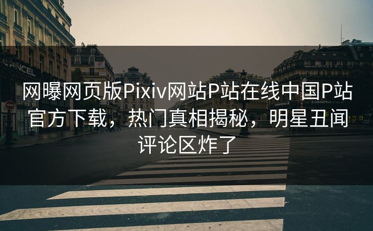 网曝网页版Pixiv网站P站在线中国P站官方下载，热门真相揭秘，明星丑闻评论区炸了