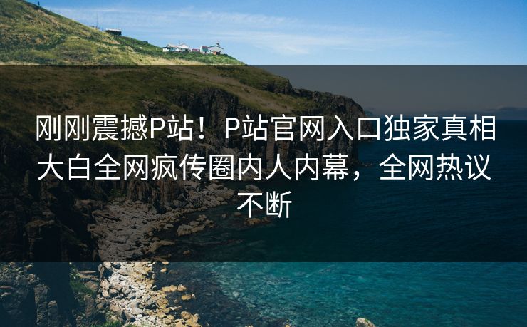刚刚震撼P站！P站官网入口独家真相大白全网疯传圈内人内幕，全网热议不断