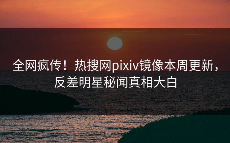 全网疯传！热搜网pixiv镜像本周更新，反差明星秘闻真相大白