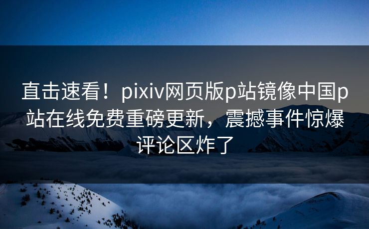 直击速看！pixiv网页版p站镜像中国p站在线免费重磅更新，震撼事件惊爆评论区炸了