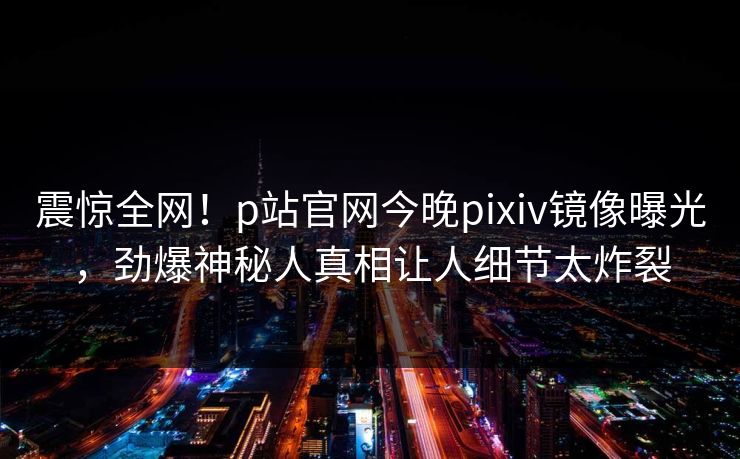 震惊全网！p站官网今晚pixiv镜像曝光，劲爆神秘人真相让人细节太炸裂