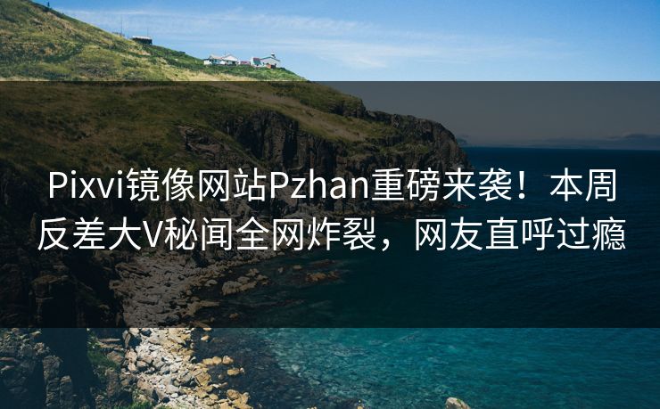 Pixvi镜像网站Pzhan重磅来袭！本周反差大V秘闻全网炸裂，网友直呼过瘾