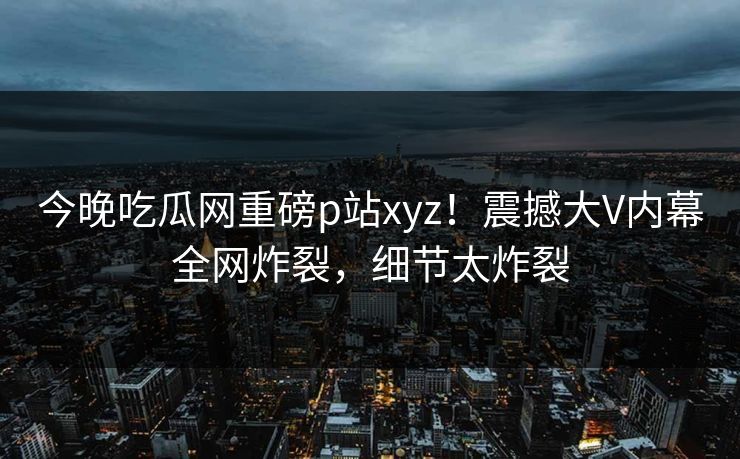 今晚吃瓜网重磅p站xyz！震撼大V内幕全网炸裂，细节太炸裂