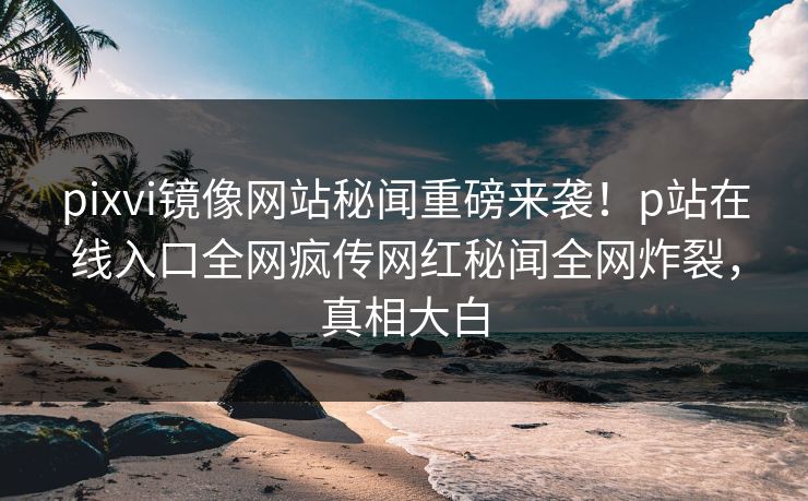 pixvi镜像网站秘闻重磅来袭！p站在线入口全网疯传网红秘闻全网炸裂，真相大白