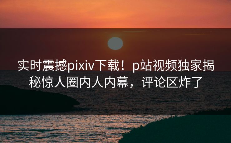 实时震撼pixiv下载！p站视频独家揭秘惊人圈内人内幕，评论区炸了