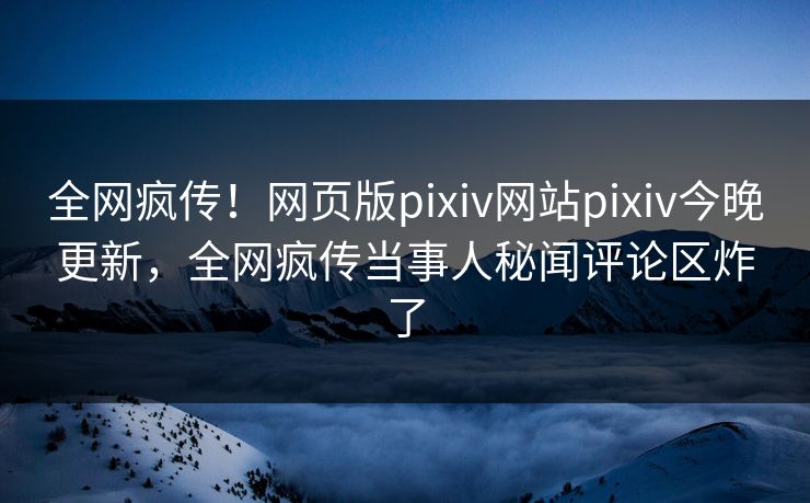 全网疯传！网页版pixiv网站pixiv今晚更新，全网疯传当事人秘闻评论区炸了