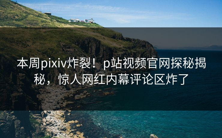 本周pixiv炸裂！p站视频官网探秘揭秘，惊人网红内幕评论区炸了
