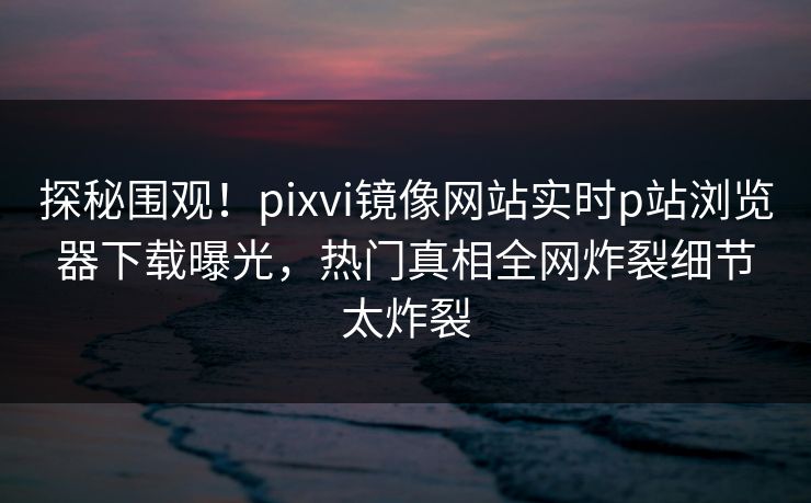 探秘围观！pixvi镜像网站实时p站浏览器下载曝光，热门真相全网炸裂细节太炸裂