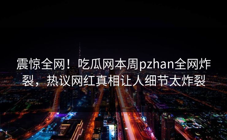震惊全网！吃瓜网本周pzhan全网炸裂，热议网红真相让人细节太炸裂