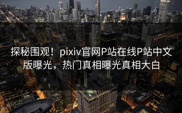 探秘围观！pixiv官网P站在线P站中文版曝光，热门真相曝光真相大白