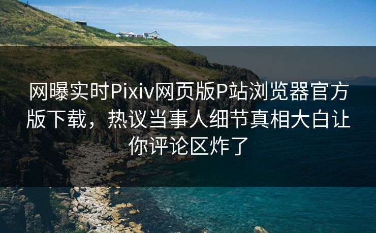网曝实时Pixiv网页版P站浏览器官方版下载，热议当事人细节真相大白让你评论区炸了