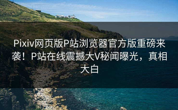 Pixiv网页版P站浏览器官方版重磅来袭！P站在线震撼大V秘闻曝光，真相大白