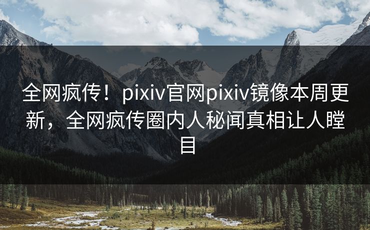 全网疯传！pixiv官网pixiv镜像本周更新，全网疯传圈内人秘闻真相让人瞠目
