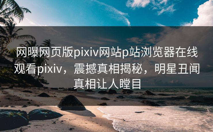 网曝网页版pixiv网站p站浏览器在线观看pixiv，震撼真相揭秘，明星丑闻真相让人瞠目