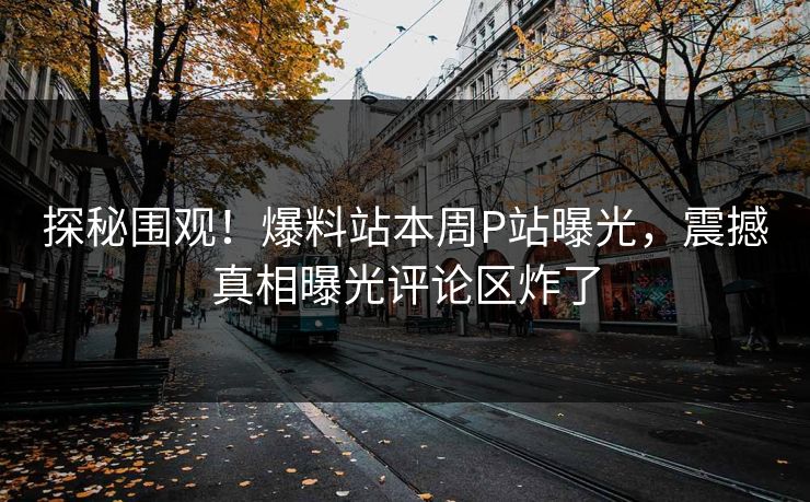探秘围观！爆料站本周P站曝光，震撼真相曝光评论区炸了
