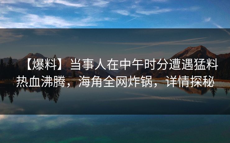 【爆料】当事人在中午时分遭遇猛料热血沸腾，海角全网炸锅，详情探秘