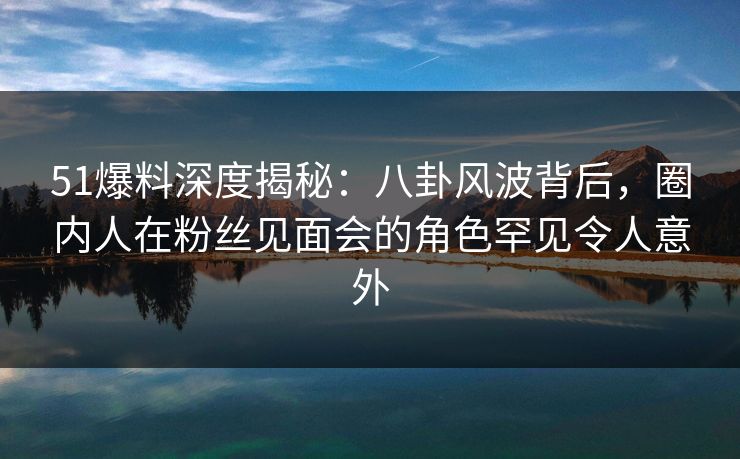 51爆料深度揭秘：八卦风波背后，圈内人在粉丝见面会的角色罕见令人意外