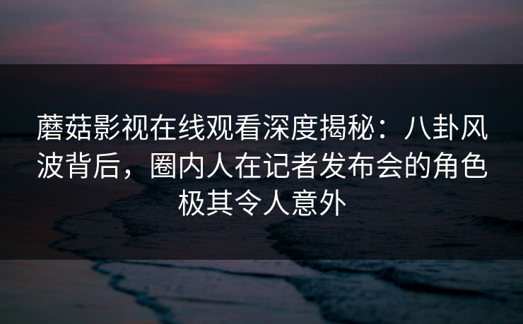 蘑菇影视在线观看深度揭秘：八卦风波背后，圈内人在记者发布会的角色极其令人意外