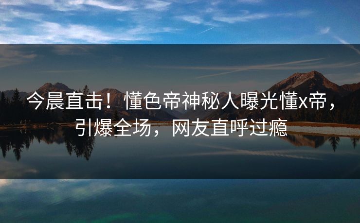今晨直击！懂色帝神秘人曝光懂x帝，引爆全场，网友直呼过瘾
