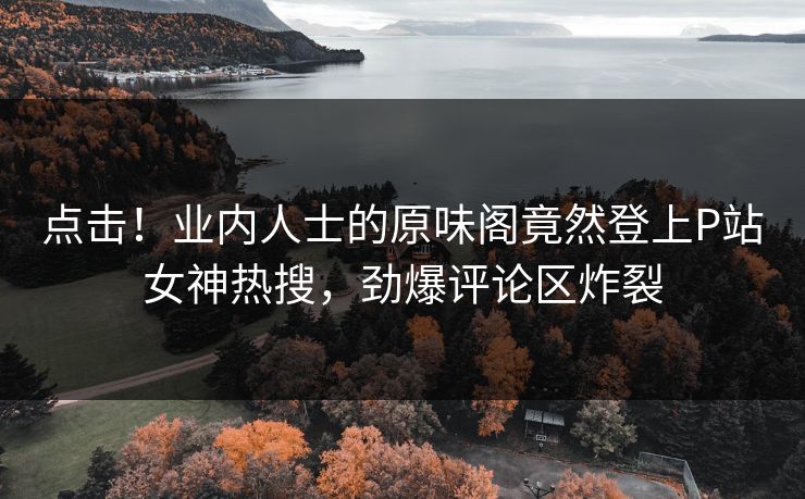 点击！业内人士的原味阁竟然登上P站女神热搜，劲爆评论区炸裂