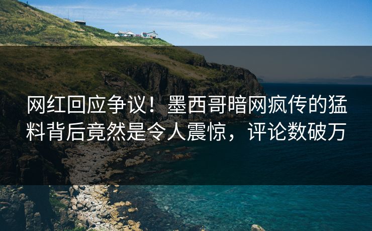 网红回应争议！墨西哥暗网疯传的猛料背后竟然是令人震惊，评论数破万