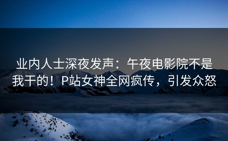 业内人士深夜发声：午夜电影院不是我干的！P站女神全网疯传，引发众怒