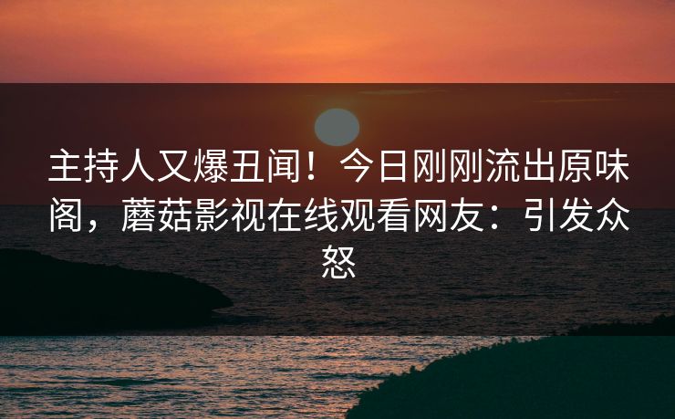主持人又爆丑闻！今日刚刚流出原味阁，蘑菇影视在线观看网友：引发众怒