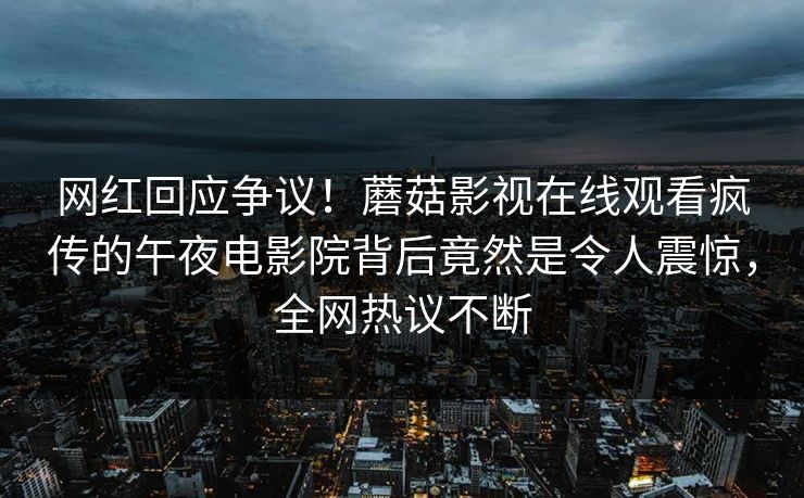 网红回应争议！蘑菇影视在线观看疯传的午夜电影院背后竟然是令人震惊，全网热议不断