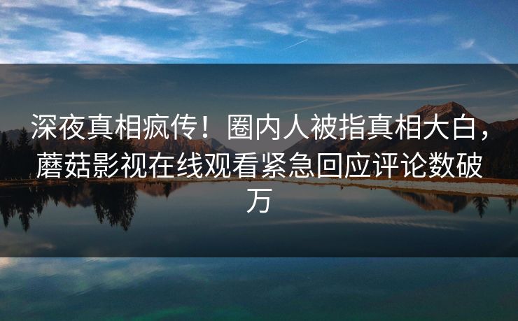 深夜真相疯传！圈内人被指真相大白，蘑菇影视在线观看紧急回应评论数破万