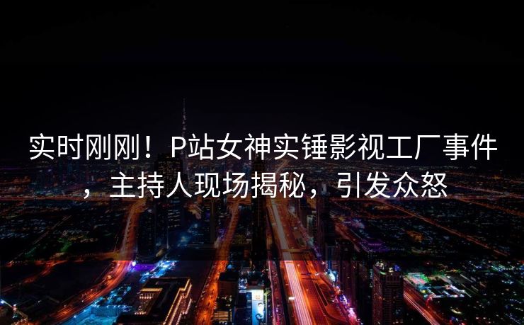 实时刚刚！P站女神实锤影视工厂事件，主持人现场揭秘，引发众怒