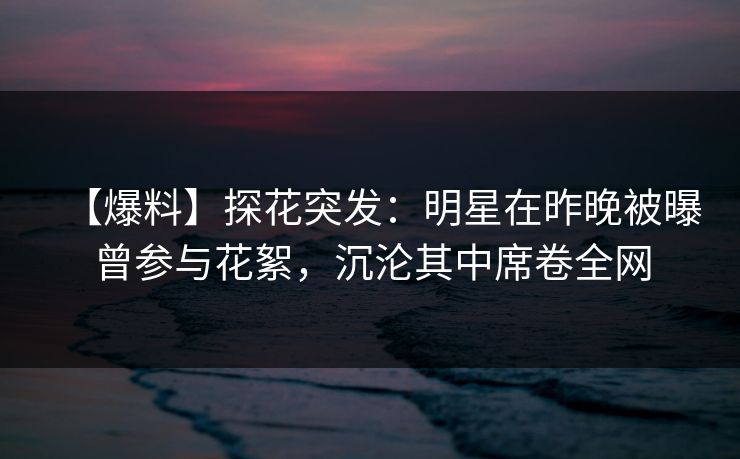 【爆料】探花突发：明星在昨晚被曝曾参与花絮，沉沦其中席卷全网