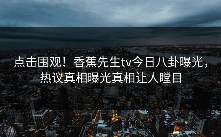 点击围观！香蕉先生tv今日八卦曝光，热议真相曝光真相让人瞠目