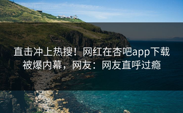 直击冲上热搜！网红在杏吧app下载被爆内幕，网友：网友直呼过瘾
